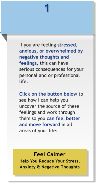 1 If you are feeling stressed, anxious, or overwhelmed by negative thoughts and feelings, this can have serious consequences for your personal and or professional life..   Click on the button below to see how I can help you uncover the source of these feelings and work through them so you can feel better and move forward in all areas of your life: 	   Feel Calmer Help You Reduce Your Stress, Anxiety & Negative Thoughts